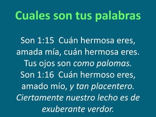 Cuales son tus palabras
Son 1:15 Cuán hermosa eres,
amada mía, cuán hermosa eres.
Tus ojos son como palomas.
Son 1:16 Cuán hermoso eres,
amado mío, y tan placentero.
Ciertamente nuestro lecho es de
exuberante verdor.
 