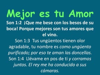 Mejor es tu Amor
Son 1:2 ¡Que me bese con los besos de su
boca! Porque mejores son tus amores que
el vino.
Son 1:3 Tus ungüentos tienen olor
agradable, tu nombre es como ungüento
purificado; por eso te aman las doncellas.
Son 1:4 Llévame en pos de ti y corramos
juntos. El rey me ha conducido a sus
cámaras.
 