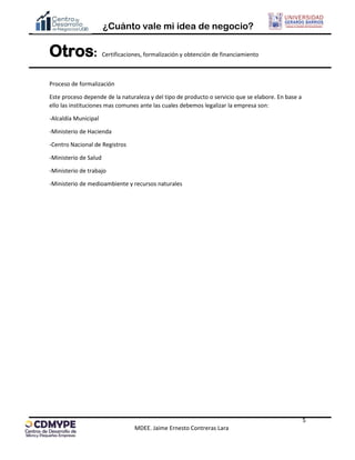 ¿Cuánto vale mi idea de negocio?
5
MDEE. Jaime Ernesto Contreras Lara
Otros: Certificaciones, formalización y obtención de financiamiento
Proceso de formalización
Este proceso depende de la naturaleza y del tipo de producto o servicio que se elabore. En base a
ello las instituciones mas comunes ante las cuales debemos legalizar la empresa son:
-Alcaldía Municipal
-Ministerio de Hacienda
-Centro Nacional de Registros
-Ministerio de Salud
-Ministerio de trabajo
-Ministerio de medioambiente y recursos naturales
 