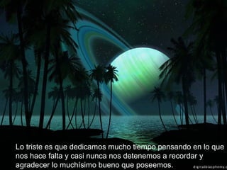 Lo triste es que dedicamos mucho tiempo pensando en lo que
nos hace falta y casi nunca nos detenemos a recordar y
agradecer lo muchísimo bueno que poseemos.
 