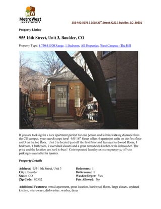 Property Listing<br />955 16th Street, Unit 3, Boulder, CO<br />Property Type: $ 750-$1500 Range, 1 Bedroom, All Properties, West Campus - The Hill<br />If you are looking for a nice apartment perfect for one person and within walking distance from the CU campus, your search stops here!  955 16th Street offers 4 apartment units on the first floor and 3 on the top floor.  Unit 3 is located just off the first floor and features hardwood floors, 1 bedroom, 1 bathroom, 2 oversized closets and a great remodeled kitchen with dishwasher. The price and the location are hard to beat!  Coin-operated laundry exists on property; off-site parking is available for tenants.<br />Property Details<br />Address:  955 16th Street, Unit 3Bedrooms:  1<br />City:  BoulderBathrooms:  1<br />State:  COWasher/Dryer:  Yes <br />Zip Code:  80302Pets Allowed:  No<br />Additional Features:  rental apartment, great location, hardwood floors, large closets, updated kitchen, microwave, dishwasher, washer, dryer<br />