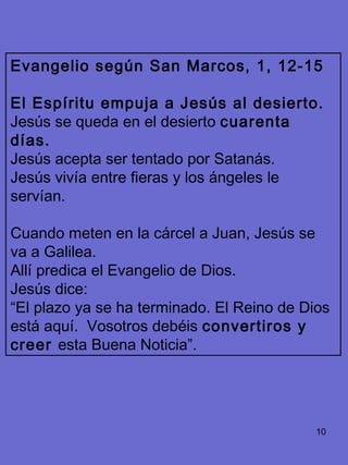 10
Evangelio según San Marcos, 1, 12-15
El Espíritu empuja a Jesús al desierto.
Jesús se queda en el desierto cuarenta
días.
Jesús acepta ser tentado por Satanás.
Jesús vivía entre fieras y los ángeles le
servían.
Cuando meten en la cárcel a Juan, Jesús se
va a Galilea.
Allí predica el Evangelio de Dios.
Jesús dice:
“El plazo ya se ha terminado. El Reino de Dios
está aquí. Vosotros debéis convertiros y
creer esta Buena Noticia”.
 
