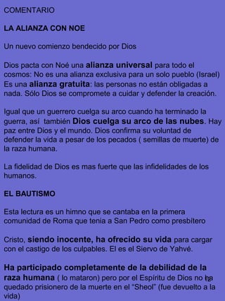 12
COMENTARIO
LA ALIANZA CON NOE
Un nuevo comienzo bendecido por Dios
Dios pacta con Noé una alianza universal para todo el
cosmos: No es una alianza exclusiva para un solo pueblo (Israel)
Es una alianza gratuita: las personas no están obligadas a
nada. Sólo Dios se compromete a cuidar y defender la creación.
Igual que un guerrero cuelga su arco cuando ha terminado la
guerra, así también Dios cuelga su arco de las nubes. Hay
paz entre Dios y el mundo. Dios confirma su voluntad de
defender la vida a pesar de los pecados ( semillas de muerte) de
la raza humana.
La fidelidad de Dios es mas fuerte que las infidelidades de los
humanos.
EL BAUTISMO
Esta lectura es un himno que se cantaba en la primera
comunidad de Roma que tenia a San Pedro como presbítero
Cristo, siendo inocente, ha ofrecido su vida para cargar
con el castigo de los culpables. El es el Siervo de Yahvé.
Ha participado completamente de la debilidad de la
raza humana ( lo mataron) pero por el Espíritu de Dios no ha
quedado prisionero de la muerte en el “Sheol” (fue devuelto a la
vida)
 