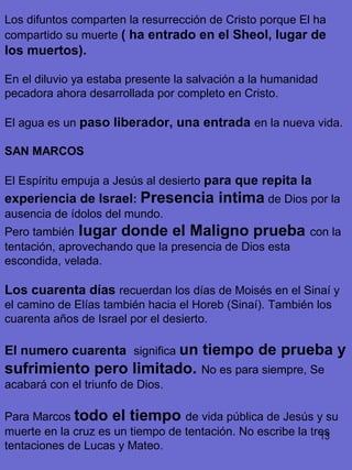 13
Los difuntos comparten la resurrección de Cristo porque El ha
compartido su muerte ( ha entrado en el Sheol, lugar de
los muertos).
En el diluvio ya estaba presente la salvación a la humanidad
pecadora ahora desarrollada por completo en Cristo.
El agua es un paso liberador, una entrada en la nueva vida.
SAN MARCOS
El Espíritu empuja a Jesús al desierto para que repita la
experiencia de Israel: Presencia intima de Dios por la
ausencia de ídolos del mundo.
Pero también lugar donde el Maligno prueba con la
tentación, aprovechando que la presencia de Dios esta
escondida, velada.
Los cuarenta días recuerdan los días de Moisés en el Sinaí y
el camino de Elías también hacia el Horeb (Sinaí). También los
cuarenta años de Israel por el desierto.
El numero cuarenta significa un tiempo de prueba y
sufrimiento pero limitado. No es para siempre, Se
acabará con el triunfo de Dios.
Para Marcos todo el tiempo de vida pública de Jesús y su
muerte en la cruz es un tiempo de tentación. No escribe la tres
tentaciones de Lucas y Mateo.
 
