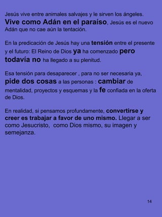 14
Jesús vive entre animales salvajes y le sirven los ángeles.
Vive como Adán en el paraíso, Jesús es el nuevo
Adán que no cae aún la tentación.
En la predicación de Jesús hay una tensión entre el presente
y el futuro: El Reino de Dios ya ha comenzado pero
todavía no ha llegado a su plenitud.
Esa tensión para desaparecer , para no ser necesaria ya,
pide dos cosas a las personas : cambiar de
mentalidad, proyectos y esquemas y la fe confiada en la oferta
de Dios.
En realidad, si pensamos profundamente, convertirse y
creer es trabajar a favor de uno mismo. Llegar a ser
como Jesucristo, como Dios mismo, su imagen y
semejanza.
 