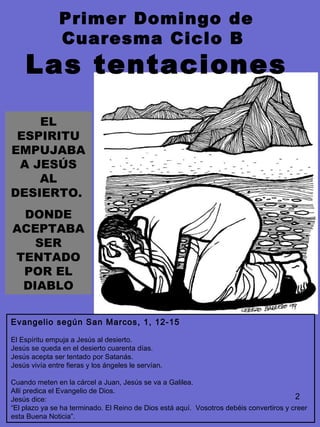 2
Evangelio según San Marcos, 1, 12-15
El Espíritu empuja a Jesús al desierto.
Jesús se queda en el desierto cuarenta días.
Jesús acepta ser tentado por Satanás.
Jesús vivía entre fieras y los ángeles le servían.
Cuando meten en la cárcel a Juan, Jesús se va a Galilea.
Allí predica el Evangelio de Dios.
Jesús dice:
“El plazo ya se ha terminado. El Reino de Dios está aquí. Vosotros debéis convertiros y creer
esta Buena Noticia”.
EL
ESPIRITU
EMPUJABA
A JESÚS
AL
DESIERTO.
DONDE
ACEPTABA
SER
TENTADO
POR EL
DIABLO
Primer Domingo de
Cuaresma Ciclo B
Las tentaciones
 