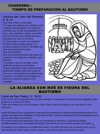 3
Lectura del Libro del Génesis
9, 8-15
Dios dice a Noé y a sus hijos:
“Yo hago una alianza con vosotros y con
vuestros descendientes, con todos los
animales que os han acompañado en el
arca, aves, ganados y fieras, con todos
los vivientes que han salido del arca y
que ahora ya viven en la tierra.
Yo, Dios hago un pacto con vosotros:
El diluvio (Las grandes aguas) no
volverá a destruir la tierra. No habrá otro
diluvio que destruya la tierra.
Dios dice también:
Esta es la señal del pacto que hago con
vosotros y con todos los vivientes, para
siempre:
Yo pongo mi arco en el cielo, como
señal de mi alianza con la tierra.
Cuando aparecen nubes sobre la tierra,
aparecerá también entre las nubes mi
arco y yo me acordaré de la alianza con
vosotros y con todos los animales y el
diluvio no volverá a destruir a los
vivientes”.
LA ALIANZA CON NOÉ ES FIGURA DEL
BAUTISMO
CUARESMA :
TIEMPO DE PREPARACIÓN AL BAUTISMO
Carta de San Pedro, 3, 18-22
Cristo murió por los pecados una vez para siempre: el inocente ha muerto por los culpables, para
llevarnos a la unión con Dios.
Cristo era hombre, por eso lo mataron; Pero Cristo vivía en el Espíritu, por eso volvió a vivir
(resucitó).
Unido al Espíritu fue a proclamar su mensaje (de salvación) a todas las almas aprisionadas en el
pasado por haber sido rebeldes, en tiempos de Noé, cuando la paciencia de Dios esperaba que el
arca se terminase de construir.
En el arca unas pocas personas, solo ocho personas se salvaron, cruzando las aguas.
Aquella salvación era una señal del bautismo que ahora (en los tiempos nuevos) nos salva.
El bautismo no es limpiar la suciedad del cuerpo. Es recibir de Dios una conciencia pura, por la
resurrección de Cristo Jesús, Señor nuestro, que está sentado a la derecha de Dios.
 