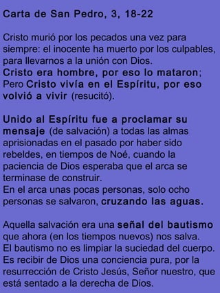 8
Carta de San Pedro, 3, 18-22
Cristo murió por los pecados una vez para
siempre: el inocente ha muerto por los culpables,
para llevarnos a la unión con Dios.
Cristo era hombre, por eso lo mataron;
Pero Cristo vivía en el Espíritu, por eso
volvió a vivir (resucitó).
Unido al Espíritu fue a proclamar su
mensaje (de salvación) a todas las almas
aprisionadas en el pasado por haber sido
rebeldes, en tiempos de Noé, cuando la
paciencia de Dios esperaba que el arca se
terminase de construir.
En el arca unas pocas personas, solo ocho
personas se salvaron, cruzando las aguas.
Aquella salvación era una señal del bautismo
que ahora (en los tiempos nuevos) nos salva.
El bautismo no es limpiar la suciedad del cuerpo.
Es recibir de Dios una conciencia pura, por la
resurrección de Cristo Jesús, Señor nuestro, que
está sentado a la derecha de Dios.
 