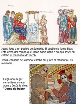 10
Jesús llega a un pueblo de Samaria. El pueblo se llama Sicar.
Está cerca del campo que Jacob había dado a su hijo José; Allí
estaba el manantial de Jacob.
Jesús, cansado del camino, estaba allí junto al manantial. Es
mediodía.
Llega una mujer
samaritana a sacar
agua y Jesús le dice:
“Dame de beber
 