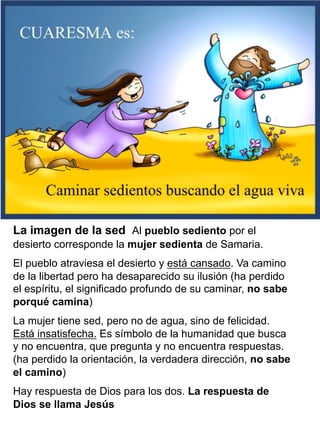 La imagen de la sed Al pueblo sediento por el
desierto corresponde la mujer sedienta de Samaria.
El pueblo atraviesa el desierto y está cansado. Va camino
de la libertad pero ha desaparecido su ilusión (ha perdido
el espíritu, el significado profundo de su caminar, no sabe
porqué camina)
La mujer tiene sed, pero no de agua, sino de felicidad.
Está insatisfecha. Es símbolo de la humanidad que busca
y no encuentra, que pregunta y no encuentra respuestas.
(ha perdido la orientación, la verdadera dirección, no sabe
el camino)
Hay respuesta de Dios para los dos. La respuesta de
Dios se llama Jesús
 