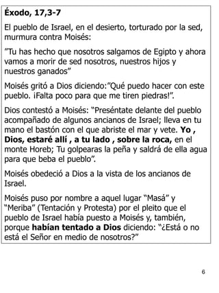 6
Éxodo, 17,3-7
El pueblo de Israel, en el desierto, torturado por la sed,
murmura contra Moisés:
”Tu has hecho que nosotros salgamos de Egipto y ahora
vamos a morir de sed nosotros, nuestros hijos y
nuestros ganados”
Moisés gritó a Dios diciendo:”Qué puedo hacer con este
pueblo. ¡Falta poco para que me tiren piedras!”.
Dios contestó a Moisés: “Preséntate delante del pueblo
acompañado de algunos ancianos de Israel; lleva en tu
mano el bastón con el que abriste el mar y vete. Yo ,
Dios, estaré allí , a tu lado , sobre la roca, en el
monte Horeb; Tu golpearas la peña y saldrá de ella agua
para que beba el pueblo”.
Moisés obedeció a Dios a la vista de los ancianos de
Israel.
Moisés puso por nombre a aquel lugar “Masá” y
“Meriba” (Tentación y Protesta) por el pleito que el
pueblo de Israel había puesto a Moisés y, también,
porque habían tentado a Dios diciendo: “¿Está o no
está el Señor en medio de nosotros?”
 