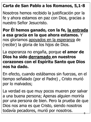 8
Carta de San Pablo a los Romanos, 5,1-8
Nosotros hemos recibido la justificación por la
fe y ahora estamos en paz con Dios, gracias a
nuestro Señor Jesucristo.
Por Él hemos ganado, con la fe, la entrada
a esa gracia en la que ahora estamos. Y
nos gloriamos apoyados en la esperanza de
(recibir) la gloria de los hijos de Dios.
La esperanza no engaña, porque el amor de
Dios ha sido derramado en nuestros
corazones con el Espíritu Santo que Dios
nos ha dado.
En efecto, cuando estábamos sin fuerzas, en el
tiempo señalado (por el Padre) , Cristo murió
por lo malvados;
La verdad es que muy pocos mueren por salvar
a una buena persona; Apenas alguien moriría
por una persona de bien. Pero la prueba de que
Dios nos ama es que Cristo, siendo nosotros
todavía pecadores, murió por nosotros.
 