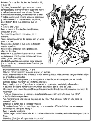 Primera Carta de San Pablo a los Corintios, 10,
1-6.10-12
Yo, Pablo, he enseñado que nuestros padres
(antepasados) estuvieron todos bajo una nube
y todos atravesaron el mar y todos fueron
bautizados con Moisés, en la nube y en el mar.
Y todos comieron el mismo alimento espiritual;
y todos bebieron la misma bebida espiritual,
pues bebían de la roca espiritual que les
seguía;
Y la Roca era Cristo.
Pero la mayoría de ellos (los israelitas) no
agradaron a Dios.
Sus cuerpos quedaron enterrados en el
desierto.
Todas estas situaciones del pasado son un aviso
para nosotros:
No debemos buscar el mal como lo hicieron
nuestros padres.
No debemos protestar como protestaron
algunos de ellos.
Estas cosas sucedían y fueron escritas como
un aviso para nosotros que estamos viviendo
ahora (estos tiempos).
¡Cuidado! Aquellos que piensan estar seguros
(de no perderse) pueden también fracasar (en
el camino).
Evangelio según San Lucas, 13, 1-9
Algunos hombres vienen a contar a Jesús un suceso:
Pilato, el gobernador había ordenado matar a unos galileos, mezclando su sangre con la sangre
de animales sacrificados.
Jesús contesta: “¿Os parece que esos galileos eran más pecadores que todos los demás
galileos, porque murieron así (de forma impura)?
Pues, yo digo que no; Y vosotros, si rechazáis la conversión, moriréis igual que ellos.
Y aquellos dieciocho hombres que murieron aplastados por la Torre de Siloe.
¿Os parece que eran más culpables que los otros habitantes de Jerusalén (porque murieron de
repente)?
Pues, yo digo que no; Y vosotros, si rechazáis la conversión, moriréis igual que ellos”.
Y Jesús añade una parábola:
“Un hombre tenia una higuera plantada en su viña, y fue a buscar fruto en ella, pero no
encontró nada.
Entonces el señor dice al (criado) viñador:
“Tres años busco fruto en esta higuera y no lo encuentro. ¡Córtala! ¿Para que va a ocupar
terreno (si no vale para nada)”?.
Pero el viñador contestó:
“Señor, déjala todavía este año. Yo la cuidaré ablandando la tierra y echando abono para que de
fruto.
Si no hay (fruto) el año que viene la cortarás”.
 