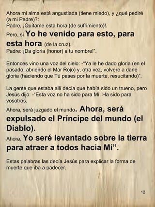 Ahora mi alma está angustiada (tiene miedo), y ¿qué pediré
(a mi Padre)?:
Padre, ¡Quítame esta hora (de sufrimiento)!.
Pero, si Yo he venido para esto, para
esta hora (de la cruz).
Padre: ¡Da gloria (honor) a tu nombre!”.
Entonces vino una voz del cielo: -“Ya le he dado gloria (en el
pasado, abriendo el Mar Rojo) y, otra vez, volveré a darle
gloria (haciendo que Tú pases por la muerte, resucitando)”.
La gente que estaba allí decía que había sido un trueno, pero
Jesús dijo: -“Esta voz no ha sido para Mí. Ha sido para
vosotros.
Ahora, será juzgado el mundo. Ahora, será
expulsado el Príncipe del mundo (el
Diablo).
Ahora, Yo seré levantado sobre la tierra
para atraer a todos hacia Mí”.
Estas palabras las decía Jesús para explicar la forma de
muerte que iba a padecer.
12
 