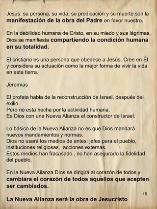 15
Jesús: su persona, su vida, su predicación y su muerte son la
manifestación de la obra del Padre en favor nuestro.
En la debilidad humana de Cristo, en su miedo y sus lágrimas,
Dios se manifiesta compartiendo la condición humana
en su totalidad.
El cristiano es una persona que obedece a Jesús. Cree en Él
y considera su actuación como la mejor forma de vivir la vida
en esta tierra.
Jeremías
El profeta habla de la reconstrucción de Israel, después del
exilio.
Pero no esta hecha por la actividad humana.
Es Dios con una Nueva Alianza el constructor de Israel.
Lo básico de la Nueva Alianza no es que Dios mandará
nuevos mandamientos y normas.
Dios no usará los medios de antes: jefes para el pueblo,
instituciones religiosas, acciones externas.
Estos medios han fracasado , no han asegurado la fidelidad
del pueblo.
En la Nueva Alianza Dios se dirigirá al corazón de todos y
cambiara el corazón de todos aquellos que acepten
ser cambiados.
La Nueva Alianza será la obra de Jesucristo
 