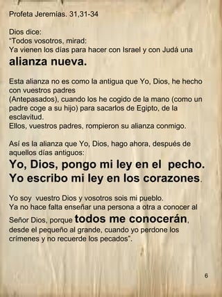 Profeta Jeremías. 31,31-34
Dios dice:
“Todos vosotros, mirad:
Ya vienen los días para hacer con Israel y con Judá una
alianza nueva.
Esta alianza no es como la antigua que Yo, Dios, he hecho
con vuestros padres
(Antepasados), cuando los he cogido de la mano (como un
padre coge a su hijo) para sacarlos de Egipto, de la
esclavitud.
Ellos, vuestros padres, rompieron su alianza conmigo.
Así es la alianza que Yo, Dios, hago ahora, después de
aquellos días antiguos:
Yo, Dios, pongo mi ley en el pecho.
Yo escribo mi ley en los corazones.
Yo soy vuestro Dios y vosotros sois mi pueblo.
Ya no hace falta enseñar una persona a otra a conocer al
Señor Dios, porque todos me conocerán,
desde el pequeño al grande, cuando yo perdone los
crímenes y no recuerde los pecados”.
6
 