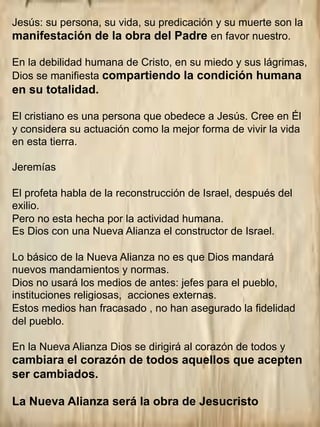 Jesús: su persona, su vida, su predicación y su muerte son la
manifestación de la obra del Padre en favor nuestro.
En la debilidad humana de Cristo, en su miedo y sus lágrimas,
Dios se manifiesta compartiendo la condición humana
en su totalidad.
El cristiano es una persona que obedece a Jesús. Cree en Él
y considera su actuación como la mejor forma de vivir la vida
en esta tierra.
Jeremías
El profeta habla de la reconstrucción de Israel, después del
exilio.
Pero no esta hecha por la actividad humana.
Es Dios con una Nueva Alianza el constructor de Israel.
Lo básico de la Nueva Alianza no es que Dios mandará
nuevos mandamientos y normas.
Dios no usará los medios de antes: jefes para el pueblo,
instituciones religiosas, acciones externas.
Estos medios han fracasado , no han asegurado la fidelidad
del pueblo.
En la Nueva Alianza Dios se dirigirá al corazón de todos y
cambiara el corazón de todos aquellos que acepten
ser cambiados.
La Nueva Alianza será la obra de Jesucristo
 