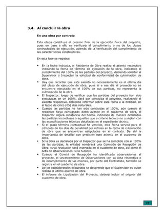 12
3.4. Al concluir la obra
En una obra por contrata
Esta etapa constituye el proceso final de la ejecución física del proyecto,
pues en base a ello se verificará el cumplimiento o no de los plazos
contractuales de ejecución, además de la verificación del cumplimiento de
las características constructivas.
En esta fase se registra:
En la fecha indicada, el Residente de Obra realiza el asiento respectivo
indicando la fecha de término de ejecución de la obra, indicando el
cumplimiento del 100% de las partidas del proyecto, debiendo solicitar al
Supervisor o Inspector la solicitud de conformidad de culminación de
obra.
Hay que recordar que este asiento no necesariamente es el último día
del plazo de ejecución de obra, pues si a ese día el proyecto no se
encuentra ejecutado en el 100% de sus partidas, no representa la
culminación de la obra.
El Inspector, luego de verificar que las partidas del proyecto han sido
ejecutadas en un 100%, dará por concluida el proyecto, realizando el
asiento respectivo, debiendo informar sobre esta fecha a la Entidad, en
el lapso de cinco (05) días naturales.
Cuando las partidas no han sido concluidas al 100%, aún cuando el
residente haya consignado dicho avance en el cuaderno de obra, el
Inspector dejará constancia del hecho, indicando de manera detalladas
las partidas inconclusas o aquellas que a criterio técnico no cumplan con
las especificaciones técnicas detalladas en el expediente técnico.
Si el plazo término contractual ha vencido, esta fecha servirá para el
cómputo de los días de penalidad por retraso en la fecha de culminación
de obra que se encuentran estipulados en el contrato. De ahí la
importancia de detallar con precisión este asiento en el cuaderno de
obra.
Si la obra es declarada por el Inspector que se ha cumplido con el 100%
de las partidas, la entidad nombrará una Comisión de Recepción de
Obra, cuya resolución será insertada en el cuaderno de obra, así como el
Acta de Observaciones, si la hubiere.
Cuando el Comité de Recepción ha identificado observaciones al
proyecto, el Levantamiento de Observaciones con su Acta respectiva o
de incumplimiento de las mismas, por parte del Contratista, también se
registra en el cuaderno de obra.
De los considerandos expuestos se desprende que el Supervisor es quien
realiza el último asiento de obra.
El informe de Liquidación del Proyecto, deberá incluir el original del
cuaderno de obra.
 