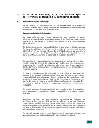 14
IV. PRINCIPALES ERRORES, FALTAS Y DELITOS QUE SE
COMENTEN EN EL MANEJO DEL CUADERNO DE OBRA
4.1. Responsabilidades : Tipología
Por la materia, la responsabilidad de los responsables del manejo del
cuaderno de obra y de quienes se encargan de verificar el cumplimiento de
la aplicación correcta de este documento son:
Responsabilidad administrativa.
La trasgresión de una norma establecida para regular la acción
administrativa del Estado, y que exige respecto del funcionario como deber
inherente a su cargo o empleo, da origen a una responsabilidad
administrativa.
Se define como aquella responsabilidad en la que incurren los servidores y
funcionarios públicos, por haber contravenido el ordenamiento jurídico
administrativo y las normas internas de la Entidad a la que pertenecen, se
encuentre vigente o concluido el vínculo laboral o contractual al momento
de su identificación durante el desarrollo de la acción de control.
Para perfilar la responsabilidad administrativa de un agente público debe
mediar culpa del mismo. Se requiere por tanto, una intervención con
discernimiento, intención y voluntad, elementos que deben valorarse
dentro del marco circunstancial y en concordancia con los principios que
reglan la materia.
No basta exclusivamente la existencia de una obligación inherente al
empleo y su probable incumplimiento, para que de ello se derive una
responsabilidad administrativa. Debe verificarse la posibilidad del
ejercicio de esas obligaciones y las demás impuestas al funcionario, de
suerte de poder precisarse si existe culpa o negligencia en concreto. De
lo contrario, podrían imputarse culpas por hechos de cumplimiento
imposible.
No puede hablarse de responsabilidad sino cuando se han transgredido
las precauciones normalmente tomadas con relación a la actividad de que
se trata.
Asimismo, incurren en responsabilidad administrativa funcional los
servidores y funcionarios públicos que, en el ejercicio de sus funciones,
desarrollaron gestión deficiente, para cuya configuración se requiere la
existencia, previa a la asunción de la función pública que corresponda o
durante el desempeño de la misma, de mecanismos objetivos o indicadores
de medición de eficiencia.
Por ejemplo cuando en un proceso de selección no hago caso al Reglamento
y no cumplo con los plazos establecidos para integrar las bases.
 