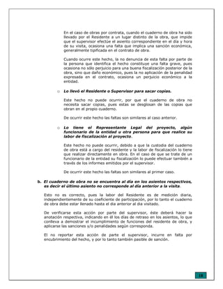 18
En el caso de obras por contrata, cuando el cuaderno de obra ha sido
llevado por el Residente a un lugar distinto de la obra, que impide
que el supervisor efectúe el asiento correspondiente en el día y hora
de su visita, ocasiona una falta que implica una sanción económica,
generalmente tipificada en el contrato de obra.
Cuando ocurre este hecho, la no denuncia de esta falta por parte de
la persona que identifica el hecho constituye una falta grave, pues
ocasiona no sólo perjuicio para una buena fiscalización posterior de la
obra, sino que daño económico, pues la no aplicación de la penalidad
expresada en el contrato, ocasiona un perjuicio económico a la
entidad.
o Lo llevó el Residente o Supervisor para sacar copias.
Este hecho no puede ocurrir, por que el cuaderno de obra no
necesita sacar copias, pues estas se desglosan de las copias que
obran en el propio cuaderno.
De ocurrir este hecho las faltas son similares al caso anterior.
o Lo tiene el Representante Legal del proyecto, algún
funcionario de la entidad u otra persona para que realice su
labor de fiscalización al proyecto.
Este hecho no puede ocurrir, debido a que la custodia del cuaderno
de obra está a cargo del residente y la labor de fiscalización lo tiene
que realizar directamente en obra. En el caso de que se trate de un
funcionario de la entidad su fiscalización lo puede efectuar también a
través de los informes emitidos por el supervisor.
De ocurrir este hecho las faltas son similares al primer caso.
b. El cuaderno de obra no se encuentra al día en los asientos respectivos,
es decir el último asiento no corresponde al día anterior a la visita.
Esto no es correcto, pues la labor del Residente es de medición diaria,
independientemente de su coeficiente de participación, por lo tanto el cuaderno
de obra debe estar llenado hasta el dia anterior al dia visitado.
De verificarse esta acción por parte del supervisor, éste deberá hacer la
anotación respectiva, indicando en él los días de retraso en los asientos, lo que
conlleva a demostrar el incumplimiento de funciones del residente de obra, y
aplicarse las sanciones y/o penalidades según corresponda.
El no reportar esta acción de parte el supervisor, incurre en falta por
encubrimiento del hecho, y por lo tanto también pasible de sanción.
 