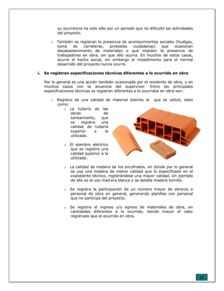 21
su ocurrencia ha sido sólo por un periodo que no dificultó las actividades
del proyecto.
o También se registran la presencia de acontecimientos sociales (huelgas,
toma de carreteras, protestas ciudadanas) que ocasionan
desabastecimiento de materiales o que impiden la presencia de
trabajadores en obra, sin que ello ocurra. En muchos de estos casos,
ocurre el hecho social, sin embargo el impedimento para el normal
desarrollo del proyecto nunca ocurre.
i. Se registran especificaciones técnicas diferentes a lo ocurrido en obra
Por lo general es una acción también ocasionada por el residente de obra, y en
muchos casos con la anuencia del supervisor. Entre las principales
especificaciones técnicas se registran diferentes a lo ocurridos en obra son:
o Registro de una calidad de material distinto al que se utilizó, tales
como:
o La tubería de las
obras de
saneamiento, que
se registra una
calidad de tubería
superior a la
utilizada.
o El alambre eléctrico
que se registra una
calidad superior a la
utilizada.
o La calidad de madera de los encofrados, en donde por lo general
se usa una madera de menor calidad que lo especificado en el
expediente técnico, registrándose una mayor calidad. Un ejemplo
de ello es el uso mad era blanca y se detalla madera tornillo.
o Se registra la participación de un número mayor de obreros o
personal de obra en general, generando planillas con personal
que no participa del proyecto.
o Se registra el ingreso y/o egreso de materiales de obra, en
cantidades diferentes a lo ocurrido, siendo mayor el valor
registrado que el ocurrido en obra.
 