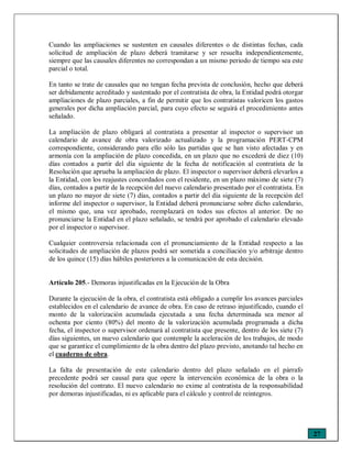 27
Cuando las ampliaciones se sustenten en causales diferentes o de distintas fechas, cada
solicitud de ampliación de plazo deberá tramitarse y ser resuelta independientemente,
siempre que las causales diferentes no correspondan a un mismo periodo de tiempo sea este
parcial o total.
En tanto se trate de causales que no tengan fecha prevista de conclusión, hecho que deberá
ser debidamente acreditado y sustentado por el contratista de obra, la Entidad podrá otorgar
ampliaciones de plazo parciales, a fin de permitir que los contratistas valoricen los gastos
generales por dicha ampliación parcial, para cuyo efecto se seguirá el procedimiento antes
señalado.
La ampliación de plazo obligará al contratista a presentar al inspector o supervisor un
calendario de avance de obra valorizado actualizado y la programación PERT-CPM
correspondiente, considerando para ello sólo las partidas que se han visto afectadas y en
armonía con la ampliación de plazo concedida, en un plazo que no excederá de diez (10)
días contados a partir del día siguiente de la fecha de notificación al contratista de la
Resolución que aprueba la ampliación de plazo. El inspector o supervisor deberá elevarlos a
la Entidad, con los reajustes concordados con el residente, en un plazo máximo de siete (7)
días, contados a partir de la recepción del nuevo calendario presentado por el contratista. En
un plazo no mayor de siete (7) días, contados a partir del día siguiente de la recepción del
informe del inspector o supervisor, la Entidad deberá pronunciarse sobre dicho calendario,
el mismo que, una vez aprobado, reemplazará en todos sus efectos al anterior. De no
pronunciarse la Entidad en el plazo señalado, se tendrá por aprobado el calendario elevado
por el inspector o supervisor.
Cualquier controversia relacionada con el pronunciamiento de la Entidad respecto a las
solicitudes de ampliación de plazos podrá ser sometida a conciliación y/o arbitraje dentro
de los quince (15) días hábiles posteriores a la comunicación de esta decisión.
Artículo 205.- Demoras injustificadas en la Ejecución de la Obra
Durante la ejecución de la obra, el contratista está obligado a cumplir los avances parciales
establecidos en el calendario de avance de obra. En caso de retraso injustificado, cuando el
monto de la valorización acumulada ejecutada a una fecha determinada sea menor al
ochenta por ciento (80%) del monto de la valorización acumulada programada a dicha
fecha, el inspector o supervisor ordenará al contratista que presente, dentro de los siete (7)
días siguientes, un nuevo calendario que contemple la aceleración de los trabajos, de modo
que se garantice el cumplimiento de la obra dentro del plazo previsto, anotando tal hecho en
el cuaderno de obra.
La falta de presentación de este calendario dentro del plazo señalado en el párrafo
precedente podrá ser causal para que opere la intervención económica de la obra o la
resolución del contrato. El nuevo calendario no exime al contratista de la responsabilidad
por demoras injustificadas, ni es aplicable para el cálculo y control de reintegros.
 