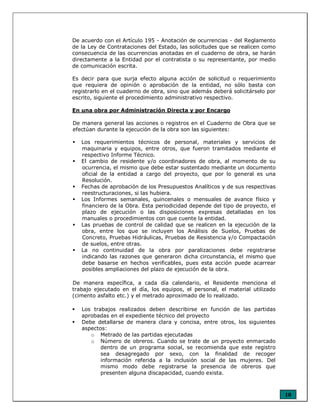 10
De acuerdo con el Artículo 195 - Anotación de ocurrencias - del Reglamento
de la Ley de Contrataciones del Estado, las solicitudes que se realicen como
consecuencia de las ocurrencias anotadas en el cuaderno de obra, se harán
directamente a la Entidad por el contratista o su representante, por medio
de comunicación escrita.
Es decir para que surja efecto alguna acción de solicitud o requerimiento
que requiera de opinión o aprobación de la entidad, no sólo basta con
registrarlo en el cuaderno de obra, sino que además deberá solicitárselo por
escrito, siguiente el procedimiento administrativo respectivo.
En una obra por Administración Directa y por Encargo
De manera general las acciones o registros en el Cuaderno de Obra que se
efectúan durante la ejecución de la obra son las siguientes:
Los requerimientos técnicos de personal, materiales y servicios de
maquinaria y equipos, entre otros, que fueron tramitados mediante el
respectivo Informe Técnico.
El cambio de residente y/o coordinadores de obra, al momento de su
ocurrencia, el mismo que debe estar sustentado mediante un documento
oficial de la entidad a cargo del proyecto, que por lo general es una
Resolución.
Fechas de aprobación de los Presupuestos Analíticos y de sus respectivas
reestructuraciones, si las hubiera.
Los Informes semanales, quincenales o mensuales de avance físico y
financiero de la Obra. Esta periodicidad depende del tipo de proyecto, el
plazo de ejecución o las disposiciones expresas detalladas en los
manuales o procedimientos con que cuente la entidad.
Las pruebas de control de calidad que se realicen en la ejecución de la
obra, entre los que se incluyen los Análisis de Suelos, Pruebas de
Concreto, Pruebas Hidráulicas, Pruebas de Resistencia y/o Compactación
de suelos, entre otras.
La no continuidad de la obra por paralizaciones debe registrarse
indicando las razones que generaron dicha circunstancia, el mismo que
debe basarse en hechos verificables, pues esta acción puede acarrear
posibles ampliaciones del plazo de ejecución de la obra.
De manera específica, a cada día calendario, el Residente menciona el
trabajo ejecutado en el día, los equipos, el personal, el material utilizado
(cimento asfalto etc.) y el metrado aproximado de lo realizado.
Los trabajos realizados deben describirse en función de las partidas
aprobadas en el expediente técnico del proyecto
Debe detallarse de manera clara y concisa, entre otros, los siguientes
aspectos:
o Metrado de las partidas ejecutadas
o Número de obreros. Cuando se trate de un proyecto enmarcado
dentro de un programa social, se recomienda que este registro
sea desagregado por sexo, con la finalidad de recoger
información referida a la inclusión social de las mujeres. Del
mismo modo debe registrarse la presencia de obreros que
presenten alguna discapacidad, cuando exista.
 