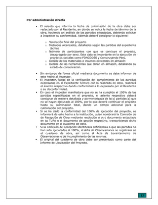 13
Por administración directa
El asiento que informa la fecha de culminación de la obra debe ser
redactado por el Residente, en donde se indica la fecha de término de la
obra, haciendo un análisis de las partidas ejecutadas, debiendo solicitar
a Inspector su conformidad. Además deberá consignar lo siguiente:
o Valoración final del proyecto
o Metrados alcanzados, detallados según las partidas del expediente
técnico
o Número de participantes con que se concluye el proyecto,
desagregado por sexo. Este dato es importante en la ejecución de
proyectos sociales como FONCODES y Construyendo Perú.
o Detalle de los materiales e insumos existentes en almacén
o Detalle de las herramientas que obran en almacén, detallando su
estado de conservación.
Sin embargo de forma oficial mediante documento se debe informar de
este hecho al inspector.
El inspector, luego de la verificación del cumplimiento de las partidas
expresadas en el Expediente Técnico con lo realizado en obra, realizará
el asiento respectivo dando conformidad a lo expresado por el Residente
o su disconformidad.
En caso el inspector manifestara que no se ha cumplido el 100% de las
partidas especificadas en el proyecto, el asiento respectivo deberá
consignar de manera detallada y pormenorizada de la(s) partidas(s) que
no se hayan ejecutado al 100%, por lo que deberá continuar el proyecto
hasta su culminación total, dando un tiempo adicional para la
culminación del proyecto.
Si se ha dado la conformidad del 100% de ejecución del proyecto, se
informará de este hecho a la institución, quien nombrará la Comisión de
de Recepción de Obra mediante resolución u otro documento estipulado
en su TUPA o el documento de gestión respectivo, transcribiendo dicho
documento en el cuaderno de obra.
Si la Comisión de Recepción identificara deficiencias o que las partidas no
han sido ejecutadas al 100%, el Acta de Observaciones se registrará en
el cuaderno de obra, así como el Acta de Levantamiento de
Observaciones o de incumplimiento de las mismas.
El original del cuaderno de obra debe ser presentado como parte del
Informe de Liquidación del Proyecto.
 