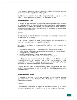 15
En el caso del cuaderno de obra, cuando no registro de manera oportuna
los acontecimientos importantes del proyecto.
Supletoriamente cuando corresponda, se aplica también lo expresado por la
Ley N° 27815- Ley del Código de Ética en la Función Pública.
Responsabilidad civil
Es aquella en la que incurren los servidores y funcionarios públicos, que por
su acción u omisión en el ejercicio de sus funciones, hayan ocasionado daño
económico a su Entidad o al Estado. Es necesario que el daño económico
haya sido ocasionado por un incumplimiento de funciones, por dolo o culpa,
sea esta inexcusable o leve.
Ejemplo:
Cuando no aplico al contratista las penalidades por la demora injustificada
en la entrega de los bienes.
En el caso del cuaderno de obra, cuando registro una acción que no ha
ocurrido y que ocasionará un pago a la institución.
Para que se configure la responsabilidad civil se hace necesaria con
determinar:
• La Conducta antijurídica: La Entidad no tiene obligación de aceptarla.
• Daño: Cierto, indubitable, de naturaleza patrimonial. Se incluye el daño
emergente y el lucro cesante.
• Relación de causalidad: Buscar la causa adecuada.
• Factor de atribución: Dolo, culpa (inexcusable, grave, leve).
La obligación del resarcimiento a la Entidad o al Estado es de
carácter contractual y solidaria. La acción correspondiente para
reclamarla ante el Poder Judicial prescribe a los diez (10) años de
ocurridos los hechos que generan el daño económico.
También es este caso, supletoriamente cuando corresponda, se aplica
también lo expresado por la Ley N° 27815- Ley del Código de Ética en la
Función Pública.
Responsabilidad penal
Es aquella en la que incurren los servidores y funcionarios públicos
que en ejercicio de sus funciones han efectuado un acto u omisión
tipificado como delito.
Ejemplo:
Cuando simulo un proceso de selección, pero en la realidad ya se conoce
con quien voy a contratar y probablemente ya esté brindando el servicio.
 