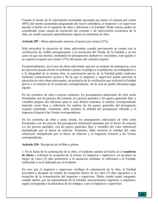 28
Cuando el monto de la valorización acumulada ejecutada sea menor al ochenta por ciento
(80%) del monto acumulado programado del nuevo calendario, el inspector o el supervisor
anotará el hecho en el cuaderno de obra e informará a la Entidad. Dicho retraso podrá ser
considerado como causal de resolución del contrato o de intervención económica de la
obra, no siendo necesario apercibimiento alguno al contratista de obra.
Artículo 207.- Obras adicionales menores al quince por ciento (15%)
Sólo procederá la ejecución de obras adicionales cuando previamente se cuente con la
certificación de crédito presupuestario y la resolución del Titular de la Entidad y en los
casos en que sus montos, restándole los presupuestos deductivos vinculados, sean iguales o
no superen el quince por ciento (15%) del monto del contrato original.
Excepcionalmente, en el caso de obras adicionales que por su carácter de emergencia, cuya
no ejecución pueda afectar el ambiente o poner en peligro a la población, los trabajadores o
a la integridad de la misma obra, la autorización previa de la Entidad podrá realizarse
mediante comunicación escrita a fin de que el inspector o supervisor pueda autorizar la
ejecución de tales obras adicionales, sin perjuicio de la verificación que realizará la Entidad
previo a la emisión de la resolución correspondiente, sin la cual no podrá efectuarse pago
alguno.
En los contratos de obra a precios unitarios, los presupuestos adicionales de obra serán
formulados con los precios del contrato y/o precios pactados y los gastos generales fijos y
variables propios del adicional para lo cual deberá realizarse el análisis correspondiente
teniendo como base o referencia los análisis de los gastos generales del presupuesto
original contratado. Asimismo, debe incluirse la utilidad del presupuesto ofertado y el
Impuesto General a las Ventas correspondiente.
En los contratos de obra a suma alzada, los presupuestos adicionales de obra serán
formulados con los precios del presupuesto referencial ajustados por el factor de relación
y/o los precios pactados, con los gastos generales fijos y variables del valor referencial
multiplicado por el factor de relación. Asimismo, debe incluirse la utilidad del valor
referencial multiplicado por el factor de relación y el Impuesto General a las Ventas
correspondiente.
Artículo 210.- Recepción de la Obra y plazos
1. En la fecha de la culminación de la obra, el residente anotará tal hecho en el cuaderno
de obras y solicitará la recepción de la misma. El inspector o supervisor, en un plazo no
mayor de cinco (5) días posteriores a la anotación señalada, lo informará a la Entidad,
ratificando o no lo indicado por el residente.
En caso que el inspector o supervisor verifique la culminación de la obra, la Entidad
procederá a designar un comité de recepción dentro de los siete (7) días siguientes a la
recepción de la comunicación del inspector o supervisor. Dicho comité estará integrado,
cuando menos, por un representante de la Entidad, necesariamente ingeniero o arquitecto,
según corresponda a la naturaleza de los trabajos, y por el inspector o supervisor.
 
