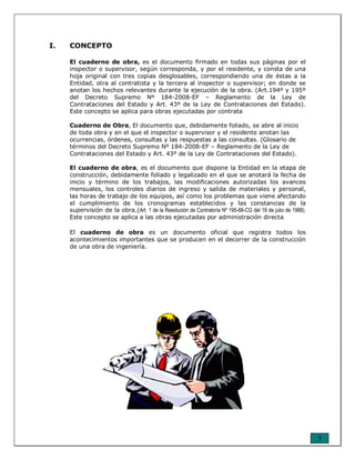 3
I. CONCEPTO
El cuaderno de obra, es el documento firmado en todas sus páginas por el
inspector o supervisor, según corresponda, y por el residente, y consta de una
hoja original con tres copias desglosables, correspondiendo una de éstas a la
Entidad, otra al contratista y la tercera al inspector o supervisor; en donde se
anotan los hechos relevantes durante la ejecución de la obra. (Art.194º y 195º
del Decreto Supremo Nº 184-2008-EF – Reglamento de la Ley de
Contrataciones del Estado y Art. 43º de la Ley de Contrataciones del Estado).
Este concepto se aplica para obras ejecutadas por contrata
Cuaderno de Obra, El documento que, debidamente foliado, se abre al inicio
de toda obra y en el que el inspector o supervisor y el residente anotan las
ocurrencias, órdenes, consultas y las respuestas a las consultas. (Glosario de
términos del Decreto Supremo Nº 184-2008-EF – Reglamento de la Ley de
Contrataciones del Estado y Art. 43º de la Ley de Contrataciones del Estado).
El cuaderno de obra, es el documento que dispone la Entidad en la etapa de
construcción, debidamente foliado y legalizado en el que se anotará la fecha de
inicio y término de los trabajos, las modificaciones autorizadas los avances
mensuales, los controles diarios de ingreso y salida de materiales y personal,
las horas de trabajo de los equipos, así como los problemas que viene afectando
el cumplimiento de los cronogramas establecidos y las constancias de la
supervisión de la obra.(Art. 1 de la Resolución de Contraloría Nº 195-88-CG del 18 de julio de 1988).
Este concepto se aplica a las obras ejecutadas por administración directa.
El cuaderno de obra es un documento oficial que registra todos los
acontecimientos importantes que se producen en el decorrer de la construcción
de una obra de ingeniería.
 