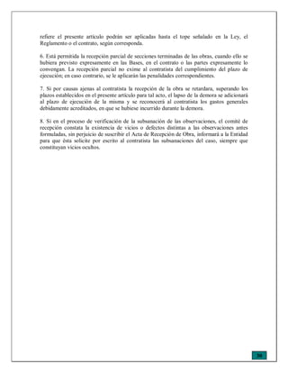 30
refiere el presente artículo podrán ser aplicadas hasta el tope señalado en la Ley, el
Reglamento o el contrato, según corresponda.
6. Está permitida la recepción parcial de secciones terminadas de las obras, cuando ello se
hubiera previsto expresamente en las Bases, en el contrato o las partes expresamente lo
convengan. La recepción parcial no exime al contratista del cumplimiento del plazo de
ejecución; en caso contrario, se le aplicarán las penalidades correspondientes.
7. Si por causas ajenas al contratista la recepción de la obra se retardara, superando los
plazos establecidos en el presente artículo para tal acto, el lapso de la demora se adicionará
al plazo de ejecución de la misma y se reconocerá al contratista los gastos generales
debidamente acreditados, en que se hubiese incurrido durante la demora.
8. Si en el proceso de verificación de la subsanación de las observaciones, el comité de
recepción constata la existencia de vicios o defectos distintas a las observaciones antes
formuladas, sin perjuicio de suscribir el Acta de Recepción de Obra, informará a la Entidad
para que ésta solicite por escrito al contratista las subsanaciones del caso, siempre que
constituyan vicios ocultos.
 