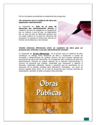 4
De los conceptos precedentes se desprende dos preguntas:
¿Es necesario que el cuaderno de obra sea
legalizado notarialmente?
La respuesta es: Sólo en el caso de
ejecución por administración directa el
cuaderno de obra es obligatoria su legalización
por un notario o juez de paz. La legalización
por un juez de paz se efectuará siempre que
no exista notario en el área de influencia del
proyecto o su acceso al mismo sea oneroso en
función de la distancia y los tiempos.
¿Existe entonces diferencias entre un cuaderno de obra para un
proyecto por contrato y una por administración directa?
La respuesta es: Sí hay diferencias. En el primer caso el cuaderno de obra
constituye un dialogo entre Residente de Obra y Supervisor a través de
consultas y observaciones de carácter técnico, las que incluyen además las
ocurrencias de obra más relevantes. En el segundo caso (cuaderno de obra por
Administracion Directa) se anotan además de lo descrito anteriormente, el
número de personal que trabajó, materiales que ingresaron y salieron a
Almacén, materiales utilizados, equipo y personal que se necesitaron en la
ejecución de la partida, pruebas para laboratorio realizadas, así como su
avance logrado entre otros. En el caso de proyectos que incluyen partidas de
capacitación, también se debe consignar esta actividad.
 
