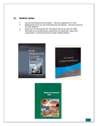 5
II. MARCO LEGAL
Ley de Contrataciones del Estado – Decreto Legislativo Nº 1017
Reglamento de la Ley de Contrataciones del Estado – Decreto Supremo
Nº 184-2008-EF
Resolución de Contraloría Nº 195-88-CG del 18 de julio de 1988
Manuales y/o procedimientos específicos de desarrollo, ejecución,
supervisión y control de obras de cada entidad pública.
 