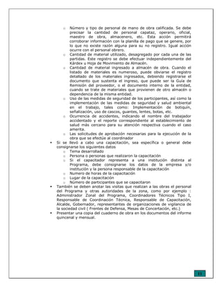 11
o Número y tipo de personal de mano de obra calificada. Se debe
precisar la cantidad de personal capataz, operario, oficial,
maestro de obra, almacenero, etc. Esta acción permitirá
corroborar información con la planilla de pago que se genere, por
lo que no existe razón alguna para su no registro. Igual acción
ocurre con el personal obrero.
o Cantidad de material utilizado, desagregado por cada una de las
partidas. Este registro se debe efectuar independientemente del
Kárdex u Hoja de Movimiento de Almacén.
o Cantidad de material ingresado a almacén de obra. Cuando el
listado de materiales es numeroso, puede obviarse el registro
detallado de los materiales ingresados, debiendo registrarse el
documento que sustenta el ingreso, que puede ser la Guía de
Remisión del proveedor, o el documento interno de la entidad,
cuando se trate de materiales que provienen de otro almacén o
dependencia de la misma entidad.
o Uso de las medidas de seguridad de los participantes, así como la
implementación de las medidas de seguridad y salud ambiental
en el trabajo, tales como: Implementación de botiquín,
señalización, uso de cascos, guantes, lentes, botas, etc.
o Ocurrencia de accidentes, indicando el nombre del trabajador
accidentado y el reporte correspondiente al establecimiento de
salud más cercano para su atención respectiva cuando el caso
amerita.
o Las solicitudes de aprobación necesarias para la ejecución de la
obra que se efectúe al coordinador
Si se llevó a cabo una capacitación, sea específica o general debe
consignarse los siguientes datos
o Tema desarrollado
o Persona o personas que realizaron la capacitación
o Si el capacitador representa a una institución distinta al
Programa, debe consignarse los datos de la empresa y/o
institución y la persona responsable de la capacitación
o Numero de horas de la capacitación
o Lugar de la capacitación
o Número de participantes que se capacitaron
También se deben anotar las visitas que realizan a las obras el personal
del Programa y otras autoridades de la zona, como por ejemplo :
Administrador Zonal del Programa, Coordinadores Técnicos Tipo I,
Responsable de Coordinación Técnica, Responsable de Capacitación,
Alcalde, Gobernador, representantes de organizaciones de vigilancia de
la sociedad civil ( Frentes de Defensa, Mesas de Concertación, etc.)
Presentar una copia del cuaderno de obra en los documentos del informe
quincenal y mensual.
 