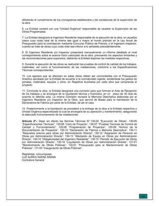 24
afectando el cumplimiento de los cronogramas establecidos y las constancias de la supervisión de
la obra.
6. La Entidad contará con una "Unidad Orgánica" responsable de cautelar la Supervisión de las
Obras Programadas.
7. La Entidad designará al Ingeniero Residente responsable de la ejecución de la obra, en aquellos
casos cuyo costo total de la misma sea igual o mayor al monto previsto en la Ley Anual de
Presupuesto para la contratación mediante Concurso Público de Precios; o al Ingeniero Inspector,
cuando se trate de obras cuyo costo total sea inferior a lo señalado precedentemente.
8. El Ingeniero Residente y/o Inspector presentará mensualmente un informe detallado al nivel
correspondiente sobre el avance físico valorizado de la obra, precisando los aspectos limitantes y
las recomendaciones para superarlos, debiendo la Entidad disponer las medidas respectivas.
9. Durante la ejecución de las obras se realizarán las pruebas de control de calidad de los trabajos,
materiales, así como el funcionamiento de las instalaciones, conforme a las Especificaciones
Técnicas correspondientes.
10. Los egresos que se efectúen en estas obras deben ser concordantes con el Presupuesto
Analítico aprobado por la Entidad de acuerdo a la normatividad vigente, anotándose los gastos de
jornales, materiales, equipos y otros, en Registros Auxiliares por cada obra que comprenda el
proyecto.
11. Concluida la obra, la Entidad designará una comisión para que formule el Acta de Recepción
de los trabajos y se encargue de la liquidación técnica y financiera, en un plazo de 30 días de
suscrita le referida acta. La misma Comisión revisará la Memoria Descriptiva elaborada por el
Ingeniero Residente y/o Inspector de la Obra, que servirá de Bases para la tramitación de la
Declaratoria de Fábrica por parte de la Entidad, de ser el caso.
12. Posteriormente a la liquidación se procederá a la entrega de la obra a la Entidad respectiva o
Unidad Orgánica especializada la cual se encargará de su operación y mantenimiento, asegurando
el adecuado funcionamiento de las instalaciones.
Artículo 2º.- Dejar sin efecto las Normas Técnicas N° 130-04 “Ej ecución de Obras”; 130-05
“Especificaciones Técnicas”; 130-06 “Libro de Proyecto”, 130-07 “Pruebas Técnicas de Control de
Calidad y Funcionamiento”; 120-06 “Programación de Proyectos”; 120-09 “Archivo de la
Documentación de Proyectos”; 120-10 “Declaración de Fábrica o Memoria Descriptiva”; 130-11
“Requisitos previos para obras por Administración Directa”; 130-12 “Asignación de Personal en
Obras por Administración Directa”; 130-13 “Afectación de Equipo en Obras por Administración
Directa”, 130-14 “Obligatoriedad del Ingeniero Residente”; 130-15 “Periodo de Ejecución de Obras
por Administración Directa”; 130-18 “Liquidación de Obras por Administración Directa”; 131-01
“Mantenimiento de Obras Públicas”; 132-01 “Presupuesto para el Mantenimiento de Obras
Públicas”; 131-03 “Inauguración de Obras Públicas”.
Regístrese, comuníquese
LUZ AUREA SÁENZ ARANA
Contralora General
 