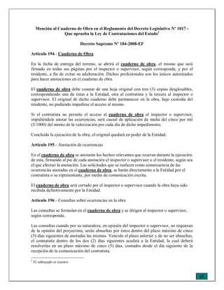 25
Mención al Cuaderno de Obra en el Reglamento del Decreto Legislativo Nº 1017 -
Que aprueba la Ley de Contrataciones del Estado2
Decreto Supremo Nº 184-2008-EF
Artículo 194.- Cuaderno de Obra
En la fecha de entrega del terreno, se abrirá el cuaderno de obra, el mismo que será
firmado en todas sus páginas por el inspector o supervisor, según corresponda, y por el
residente, a fin de evitar su adulteración. Dichos profesionales son los únicos autorizados
para hacer anotaciones en el cuaderno de obra.
El cuaderno de obra debe constar de una hoja original con tres (3) copias desglosables,
correspondiendo una de éstas a la Entidad, otra al contratista y la tercera al inspector o
supervisor. El original de dicho cuaderno debe permanecer en la obra, bajo custodia del
residente, no pudiendo impedirse el acceso al mismo.
Si el contratista no permite el acceso al cuaderno de obra al inspector o supervisor,
impidiéndole anotar las ocurrencias, será causal de aplicación de multa del cinco por mil
(5/1000) del monto de la valorización por cada día de dicho impedimento.
Concluida la ejecución de la obra, el original quedará en poder de la Entidad.
Artículo 195.- Anotación de ocurrencias
En el cuaderno de obra se anotarán los hechos relevantes que ocurran durante la ejecución
de esta, firmando al pie de cada anotación el inspector o supervisor o el residente, según sea
el que efectuó la anotación. Las solicitudes que se realicen como consecuencia de las
ocurrencias anotadas en el cuaderno de obra, se harán directamente a la Entidad por el
contratista o su representante, por medio de comunicación escrita.
El cuaderno de obra será cerrado por el inspector o supervisor cuando la obra haya sido
recibida definitivamente por la Entidad.
Artículo 196.- Consultas sobre ocurrencias en la obra
Las consultas se formulan en el cuaderno de obra y se dirigen al inspector o supervisor,
según corresponda.
Las consultas cuando por su naturaleza, en opinión del inspector o supervisor, no requieran
de la opinión del proyectista, serán absueltas por éstos dentro del plazo máximo de cinco
(5) días siguientes de anotadas las mismas. Vencido el plazo anterior y de no ser absueltas,
el contratista dentro de los dos (2) días siguientes acudirá a la Entidad, la cual deberá
resolverlas en un plazo máximo de cinco (5) días, contados desde el día siguiente de la
recepción de la comunicación del contratista.
2
El subrayado es nuestro
 