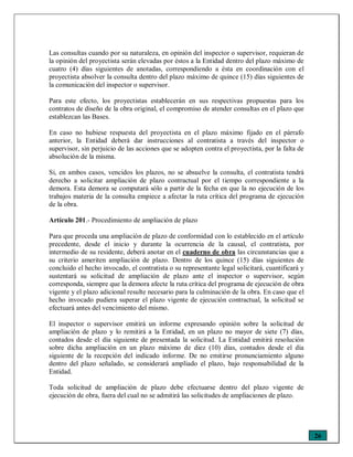26
Las consultas cuando por su naturaleza, en opinión del inspector o supervisor, requieran de
la opinión del proyectista serán elevadas por éstos a la Entidad dentro del plazo máximo de
cuatro (4) días siguientes de anotadas, correspondiendo a ésta en coordinación con el
proyectista absolver la consulta dentro del plazo máximo de quince (15) días siguientes de
la comunicación del inspector o supervisor.
Para este efecto, los proyectistas establecerán en sus respectivas propuestas para los
contratos de diseño de la obra original, el compromiso de atender consultas en el plazo que
establezcan las Bases.
En caso no hubiese respuesta del proyectista en el plazo máximo fijado en el párrafo
anterior, la Entidad deberá dar instrucciones al contratista a través del inspector o
supervisor, sin perjuicio de las acciones que se adopten contra el proyectista, por la falta de
absolución de la misma.
Si, en ambos casos, vencidos los plazos, no se absuelve la consulta, el contratista tendrá
derecho a solicitar ampliación de plazo contractual por el tiempo correspondiente a la
demora. Esta demora se computará sólo a partir de la fecha en que la no ejecución de los
trabajos materia de la consulta empiece a afectar la ruta crítica del programa de ejecución
de la obra.
Artículo 201.- Procedimiento de ampliación de plazo
Para que proceda una ampliación de plazo de conformidad con lo establecido en el artículo
precedente, desde el inicio y durante la ocurrencia de la causal, el contratista, por
intermedio de su residente, deberá anotar en el cuaderno de obra las circunstancias que a
su criterio ameriten ampliación de plazo. Dentro de los quince (15) días siguientes de
concluido el hecho invocado, el contratista o su representante legal solicitará, cuantificará y
sustentará su solicitud de ampliación de plazo ante el inspector o supervisor, según
corresponda, siempre que la demora afecte la ruta crítica del programa de ejecución de obra
vigente y el plazo adicional resulte necesario para la culminación de la obra. En caso que el
hecho invocado pudiera superar el plazo vigente de ejecución contractual, la solicitud se
efectuará antes del vencimiento del mismo.
El inspector o supervisor emitirá un informe expresando opinión sobre la solicitud de
ampliación de plazo y lo remitirá a la Entidad, en un plazo no mayor de siete (7) días,
contados desde el día siguiente de presentada la solicitud. La Entidad emitirá resolución
sobre dicha ampliación en un plazo máximo de diez (10) días, contados desde el día
siguiente de la recepción del indicado informe. De no emitirse pronunciamiento alguno
dentro del plazo señalado, se considerará ampliado el plazo, bajo responsabilidad de la
Entidad.
Toda solicitud de ampliación de plazo debe efectuarse dentro del plazo vigente de
ejecución de obra, fuera del cual no se admitirá las solicitudes de ampliaciones de plazo.
 