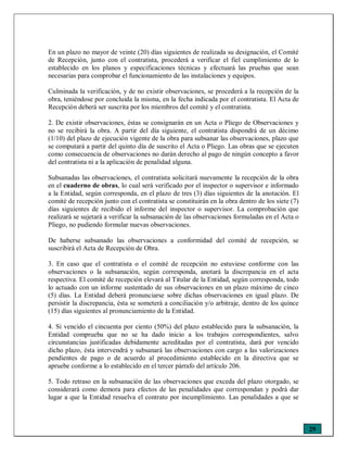 29
En un plazo no mayor de veinte (20) días siguientes de realizada su designación, el Comité
de Recepción, junto con el contratista, procederá a verificar el fiel cumplimiento de lo
establecido en los planos y especificaciones técnicas y efectuará las pruebas que sean
necesarias para comprobar el funcionamiento de las instalaciones y equipos.
Culminada la verificación, y de no existir observaciones, se procederá a la recepción de la
obra, teniéndose por concluida la misma, en la fecha indicada por el contratista. El Acta de
Recepción deberá ser suscrita por los miembros del comité y el contratista.
2. De existir observaciones, éstas se consignarán en un Acta o Pliego de Observaciones y
no se recibirá la obra. A partir del día siguiente, el contratista dispondrá de un décimo
(1/10) del plazo de ejecución vigente de la obra para subsanar las observaciones, plazo que
se computará a partir del quinto día de suscrito el Acta o Pliego. Las obras que se ejecuten
como consecuencia de observaciones no darán derecho al pago de ningún concepto a favor
del contratista ni a la aplicación de penalidad alguna.
Subsanadas las observaciones, el contratista solicitará nuevamente la recepción de la obra
en el cuaderno de obras, lo cual será verificado por el inspector o supervisor e informado
a la Entidad, según corresponda, en el plazo de tres (3) días siguientes de la anotación. El
comité de recepción junto con el contratista se constituirán en la obra dentro de los siete (7)
días siguientes de recibido el informe del inspector o supervisor. La comprobación que
realizará se sujetará a verificar la subsanación de las observaciones formuladas en el Acta o
Pliego, no pudiendo formular nuevas observaciones.
De haberse subsanado las observaciones a conformidad del comité de recepción, se
suscribirá el Acta de Recepción de Obra.
3. En caso que el contratista o el comité de recepción no estuviese conforme con las
observaciones o la subsanación, según corresponda, anotará la discrepancia en el acta
respectiva. El comité de recepción elevará al Titular de la Entidad, según corresponda, todo
lo actuado con un informe sustentado de sus observaciones en un plazo máximo de cinco
(5) días. La Entidad deberá pronunciarse sobre dichas observaciones en igual plazo. De
persistir la discrepancia, ésta se someterá a conciliación y/o arbitraje, dentro de los quince
(15) días siguientes al pronunciamiento de la Entidad.
4. Si vencido el cincuenta por ciento (50%) del plazo establecido para la subsanación, la
Entidad comprueba que no se ha dado inicio a los trabajos correspondientes, salvo
circunstancias justificadas debidamente acreditadas por el contratista, dará por vencido
dicho plazo, ésta intervendrá y subsanará las observaciones con cargo a las valorizaciones
pendientes de pago o de acuerdo al procedimiento establecido en la directiva que se
apruebe conforme a lo establecido en el tercer párrafo del artículo 206.
5. Todo retraso en la subsanación de las observaciones que exceda del plazo otorgado, se
considerará como demora para efectos de las penalidades que correspondan y podrá dar
lugar a que la Entidad resuelva el contrato por incumplimiento. Las penalidades a que se
 