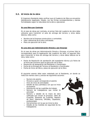 8
3.2. Al inicio de la obra
El Ingeniero Residente debe verificar que el Cuaderno de Obra se encuentre
debidamente legalizado, foliado, con las firmas correspondientes y demás
formalidades según la naturaleza de la obra a ejecutarse.
En una Obra por Contrata
En el caso de obras por contrata, el primer folio del cuaderno de obra debe
utilizarse para transmitir el acta de entrega del terreno y otros datos
básicos, tales como:
• Nombre de la Empresa constructora o contratista.
• Valor referencial de la obra contratada.
• Plazo de ejecución de la obra.
En una obra por Administración Directa y por Encargo
En el caso de obras por Administración Directa y Encargo, el primer folio le
corresponderá para la legalización del cuaderno de obra, el segundo folio
para transcribir el Acta de entrega del terreno y otros datos básicos de la
obra, tales como:
Fecha de Resolución de aprobación del expediente técnico y/o fecha de
la firma del Convenio para la ejecución de la Obra.
Resolución de designación del Residente o Coordinador.
Fecha de la Entrega del Terreno al Residente o Coordinador
Fecha de Inicio de Obra y plazo de ejecución de la Obra
El siguiente asiento debe estar redactado por el Residente, en donde se
indica de manera clara y precisa las siguientes acciones:
o Numero de asiento
o Persona a quien corresponde el asiento
o Hora de inicio de actividades
o Detalle de la(s) partida(s) con que se inicia
el proyecto
o Distribución de las cuadrillas de trabajo
o Número de trabajadores que inician la
actividad
o Número y detalle de la mano de obra
calificada que inician el proyecto: Jefes de
Cuadrilla, Asistente de Cuadrilla, Maestro
de Obra, Operarios, Oficiales, Capataces,
profesionales.
o Herramientas con la que se inicia la obra
o Detalle de las medidas de seguridad de los
trabajadores
 