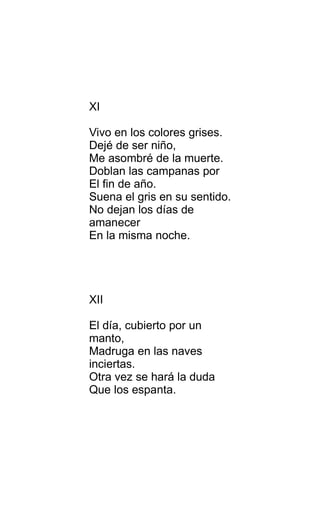 XI
Vivo en los colores grises.
Dejé de ser niño,
Me asombré de la muerte.
Doblan las campanas por
El fin de año.
Suena el gris en su sentido.
No dejan los días de
amanecer
En la misma noche.
XII
El día, cubierto por un
manto,
Madruga en las naves
inciertas.
Otra vez se hará la duda
Que los espanta.
 
