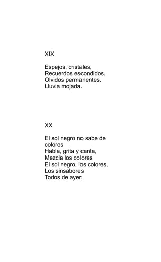 XIX
Espejos, cristales,
Recuerdos escondidos.
Olvidos permanentes.
Lluvia mojada.
XX
El sol negro no sabe de
colores
Habla, grita y canta,
Mezcla los colores
El sol negro, los colores,
Los sinsabores
Todos de ayer.
 