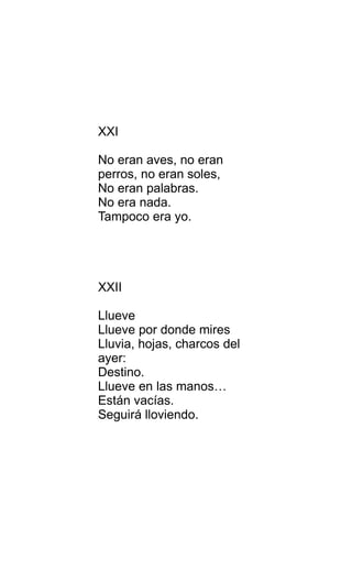 XXI
No eran aves, no eran
perros, no eran soles,
No eran palabras.
No era nada.
Tampoco era yo.
XXII
Llueve
Llueve por donde mires
Lluvia, hojas, charcos del
ayer:
Destino.
Llueve en las manos…
Están vacías.
Seguirá lloviendo.
 