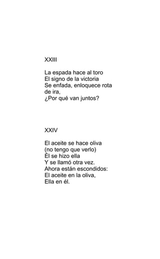 XXIII
La espada hace al toro
El signo de la victoria
Se enfada, enloquece rota
de ira,
¿Por qué van juntos?
XXIV
El aceite se hace oliva
(no tengo que verlo)
Él se hizo ella
Y se llamó otra vez.
Ahora están escondidos:
El aceite en la oliva,
Ella en él.
 
