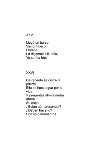 XXV
Llegó un barco,
Vacío, hueco
Flotaba.
Lo dejamos allí, solo,
Yo sentía frío.
XXVI
De repente se cierra la
puerta.
Ella se hace agua por la
vida.
Y preguntas almidonadas
abren
Su capa
¿Están aún presentes?
¿Deben hacerlo?
Son sólo momentos
 