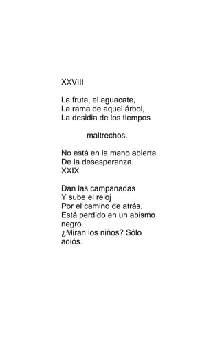 XXVIII
La fruta, el aguacate,
La rama de aquel árbol,
La desidia de los tiempos
maltrechos.
No está en la mano abierta
De la desesperanza.
XXIX
Dan las campanadas
Y sube el reloj
Por el camino de atrás.
Está perdido en un abismo
negro.
¿Miran los niños? Sólo
adiós.
 
