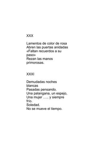 XXX
Lamentos de color de rosa
Abren las puertas anidadas
«Faltan recuerdos a su
paso»
Rezan las manos
primorosas.
XXXI
Demudadas noches
blancas
Pasadas pensando.
Una palangana, un espejo,
Una mujer ….. y siempre
frío.
Soledad.
No se mueve el tiempo.
 