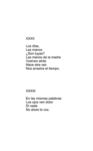 XXXII
Los días,
Las manos
¿Son tuyas?
Las manos de la madre
Vuelven atrás
Nace otra vez
Nos arrastra el tiempo.
XXXIII
En las mismas palabras
Los ojos ven dolor
Di nada
No alces la voz.
 