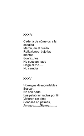XXXIV
Cadena de números a la
espalda
Marca, en el cuello,
Reflexiones bajo las
mantas
Son azules
No cuestan nada
Llega el frío….
No cambia
XXXV
Hormigas desagradables
Buscan.
No son nada.
Las palabras vacías por fin
Vivieron sin alma
Sonrisas en palmas,
Arrugas……Sienes……..
 