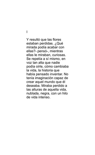I
Y resultó que las flores
estaban perdidas. ¿Qué
mirada podía acabar con
ellas?- pensó-, mientras
ellas le miraban, curiosas.
Se repetía a sí mismo, en
voz tan alta que nadie
podía oírle, cómo cambiaba
la vida, la historia que
había pensado inventar. No
tenía imaginación capaz de
crear aquel mundo que él
deseaba. Miraba perdido a
las alturas de aquella vida,
nublada, negra, con un hilo
de vida intenso.
 